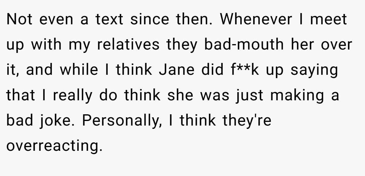 Not even a text since then. Whenever I meet up with my relatives they bad-mouth her over it, and while I think Jane did f**k up saying that I really do think she was just making a bad joke. Personally, I think they're overreacting.