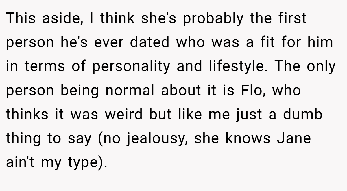 This aside, I think she's probably the first person he's ever dated who was a fit for him in terms of personality and lifestyle. The only person being normal about it is Flo, who thinks it was weird but like me just a dumb thing to say (no jealousy, she knows Jane ain't my type).