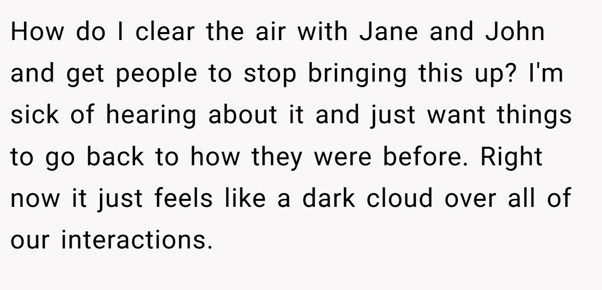 How do I clear the air with Jane and John and get people to stop bringing this up? I'm sick of hearing about it and just want things to go back to how they were before. Right now it just feels like a dark cloud over all of our interactions.