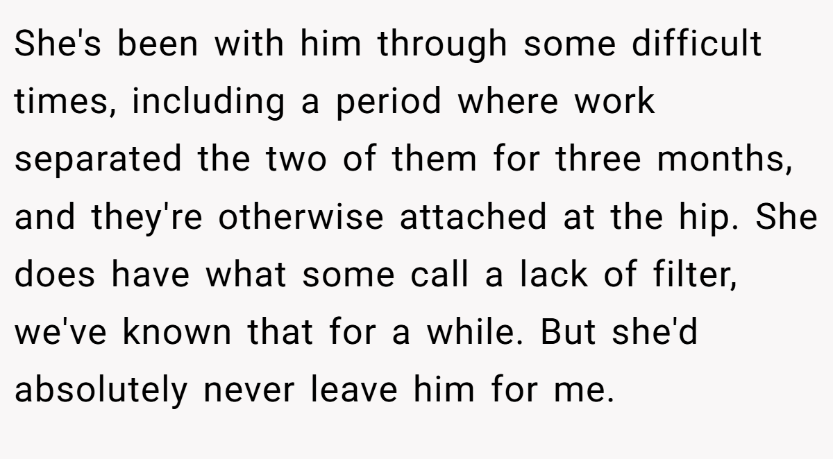 She's been with him through some difficult times, including a period where work separated the two of them for three months, and they're otherwise attached at the hip. She does have what some call a lack of filter, we've known that for a while. But she'd absolutely never leave him for me.