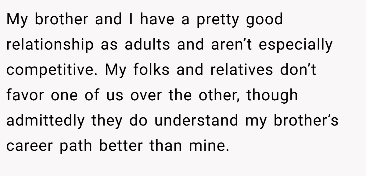 My brother and I have a pretty good relationship as adults and aren’t especially competitive. My folks and relatives don’t favor one of us over the other, though admittedly they do understand my brother’s career path better than mine.