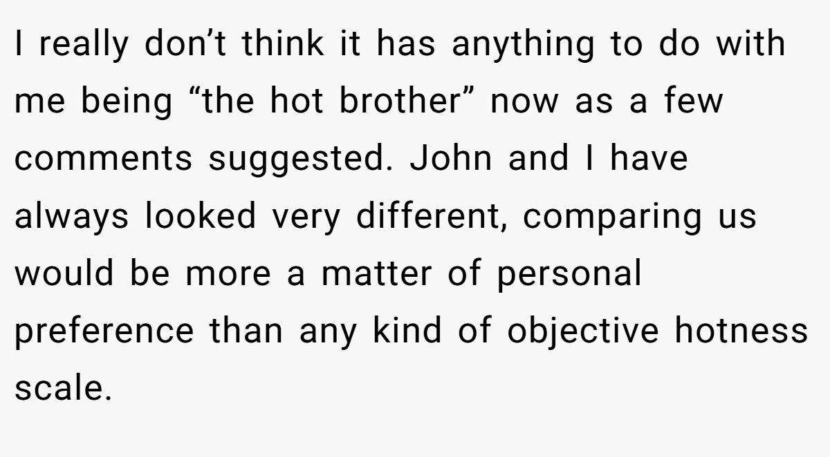 I really don’t think it has anything to do with me being “the hot brother” now as a few comments suggested. John and I have always looked very different, comparing us would be more a matter of personal preference than any kind of objective hotness scale.