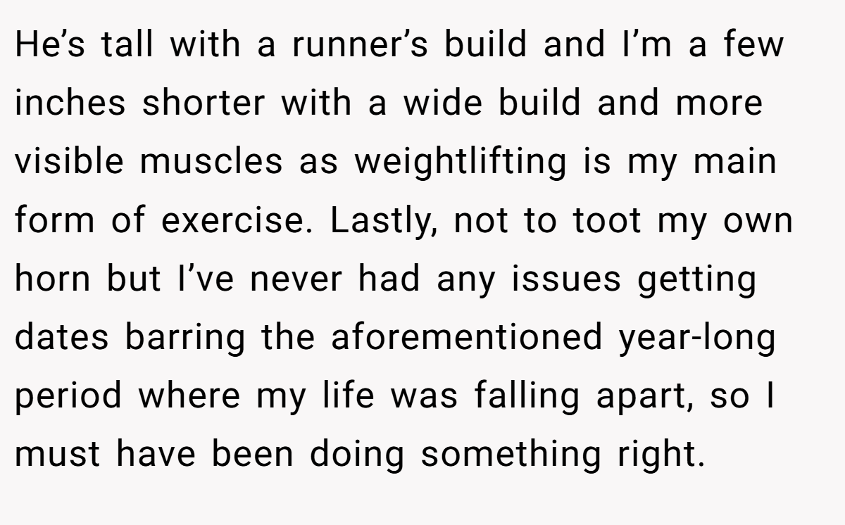 He’s tall with a runner’s build and I’m a few inches shorter with a wide build and more visible muscles as weightlifting is my main form of exercise. Lastly, not to toot my own horn but I’ve never had any issues getting dates barring the aforementioned year-long period where my life was falling apart, so I must have been doing something right.