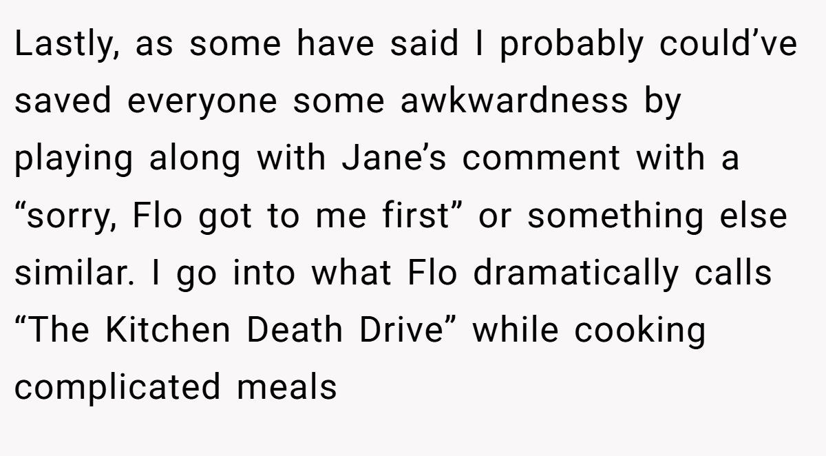 Lastly, as some have said I probably could’ve saved everyone some awkwardness by playing along with Jane’s comment with a “sorry, Flo got to me first” or something else similar. I go into what Flo dramatically calls “The Kitchen Death Drive” while cooking complicated meals