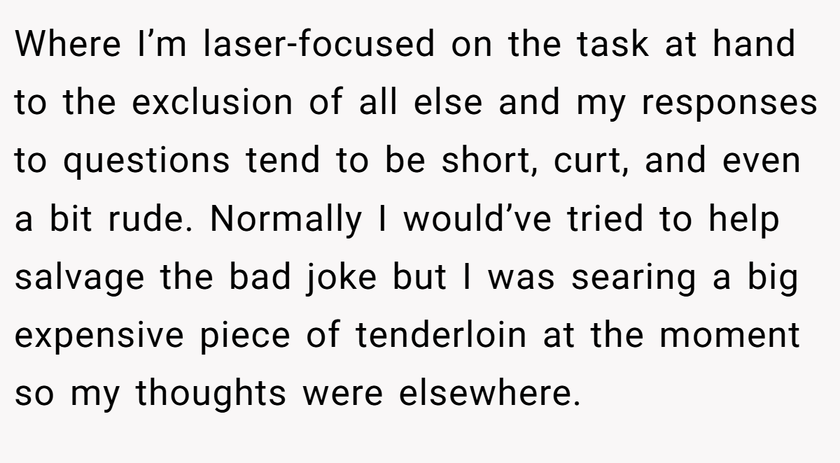Where I’m laser-focused on the task at hand to the exclusion of all else and my responses to questions tend to be short, curt, and even a bit rude. Normally I would’ve tried to help salvage the bad joke but I was searing a big expensive piece of tenderloin at the moment so my thoughts were elsewhere.