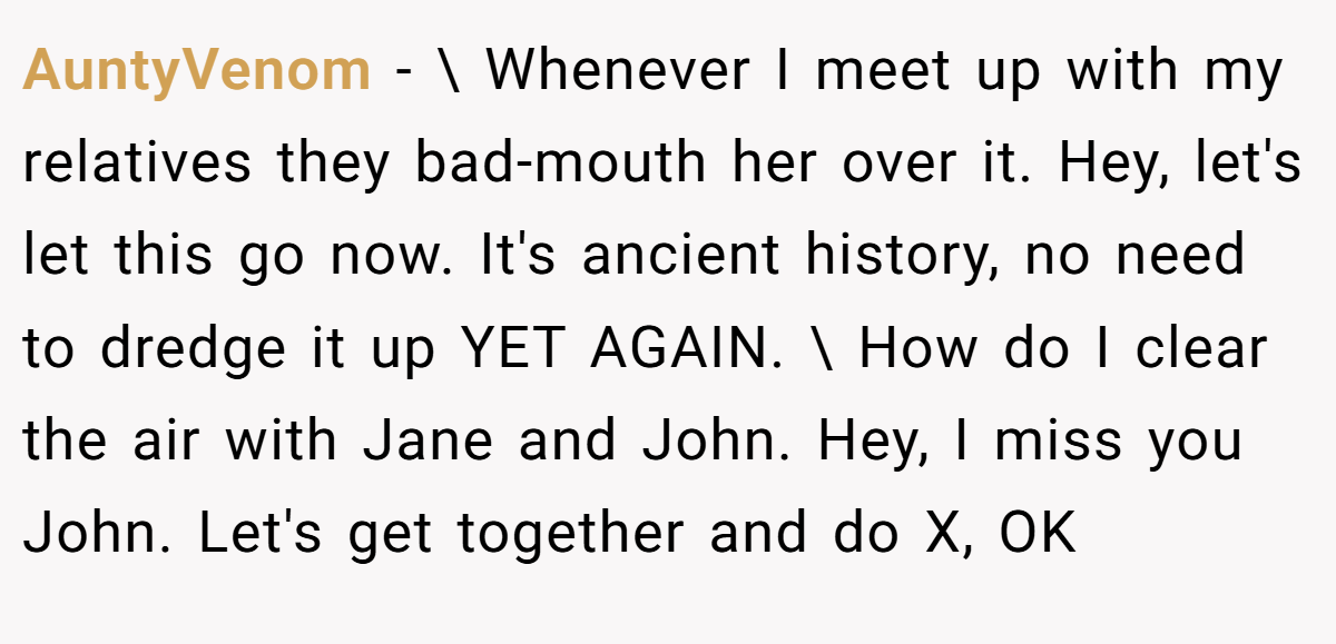 AuntyVenom − \ Whenever I meet up with my relatives they bad-mouth her over it. Hey, let's let this go now. It's ancient history, no need to dredge it up YET AGAIN. \ How do I clear the air with Jane and John. Hey, I miss you John. Let's get together and do X, OK