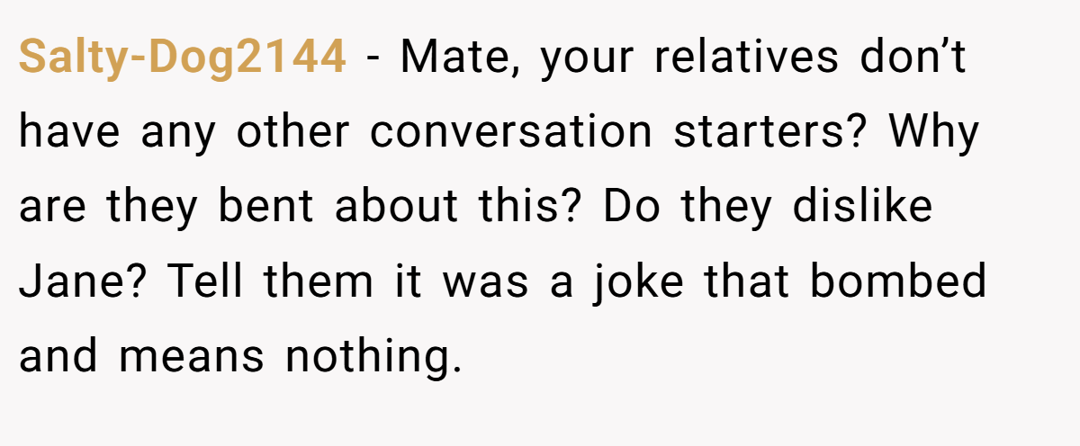 Salty-Dog2144 − Mate, your relatives don’t have any other conversation starters? Why are they bent about this? Do they dislike Jane? Tell them it was a joke that bombed and means nothing.