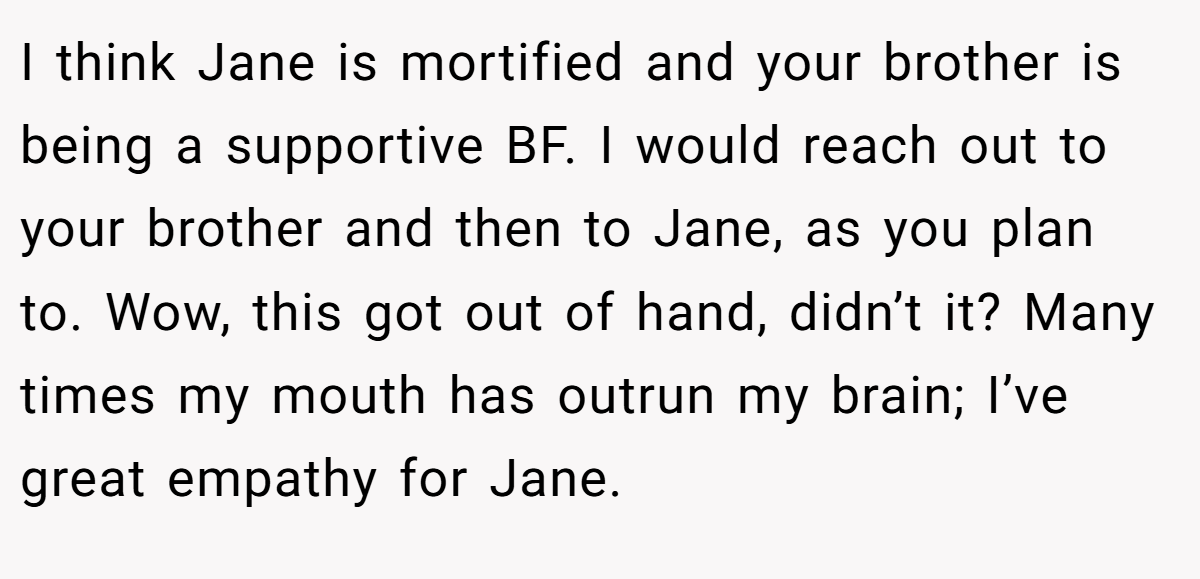 I think Jane is mortified and your brother is being a supportive BF. I would reach out to your brother and then to Jane, as you plan to. Wow, this got out of hand, didn’t it? Many times my mouth has outrun my brain; I’ve great empathy for Jane.