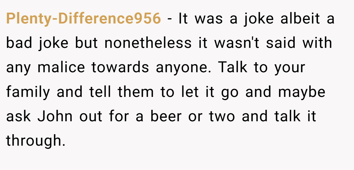 Plenty-Difference956 − It was a joke albeit a bad joke but nonetheless it wasn't said with any malice towards anyone. Talk to your family and tell them to let it go and maybe ask John out for a beer or two and talk it through.