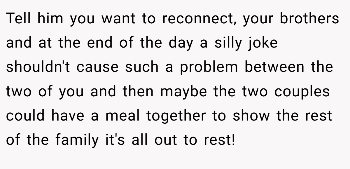 Tell him you want to reconnect, your brothers and at the end of the day a silly joke shouldn't cause such a problem between the two of you and then maybe the two couples could have a meal together to show the rest of the family it's all out to rest!