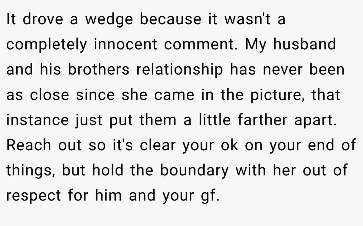 It drove a wedge because it wasn't a completely innocent comment. My husband and his brothers relationship has never been as close since she came in the picture, that instance just put them a little farther apart. Reach out so it's clear your ok on your end of things, but hold the boundary with her out of respect for him and your gf.