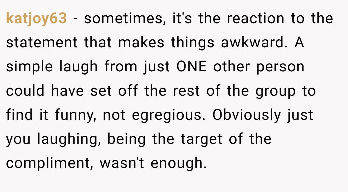 katjoy63 − sometimes, it's the reaction to the statement that makes things awkward. A simple laugh from just ONE other person could have set off the rest of the group to find it funny, not egregious. Obviously just you laughing, being the target of the compliment, wasn't enough.
