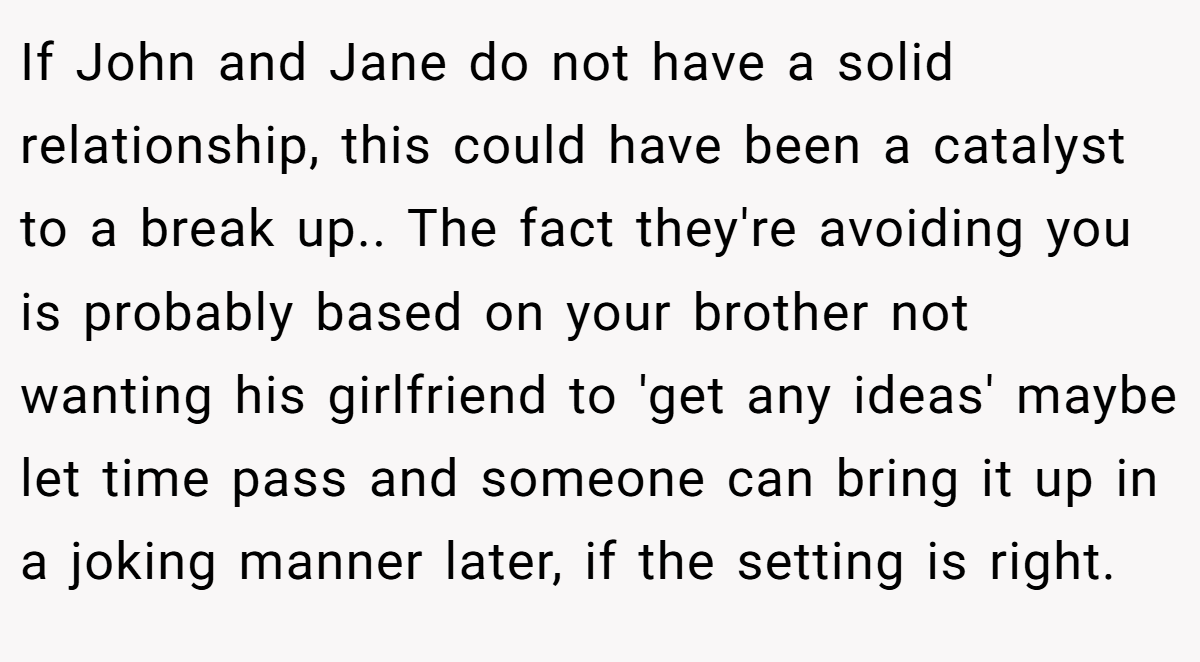 If John and Jane do not have a solid relationship, this could have been a catalyst to a break up.. The fact they're avoiding you is probably based on your brother not wanting his girlfriend to 'get any ideas' maybe let time pass and someone can bring it up in a joking manner later, if the setting is right.
