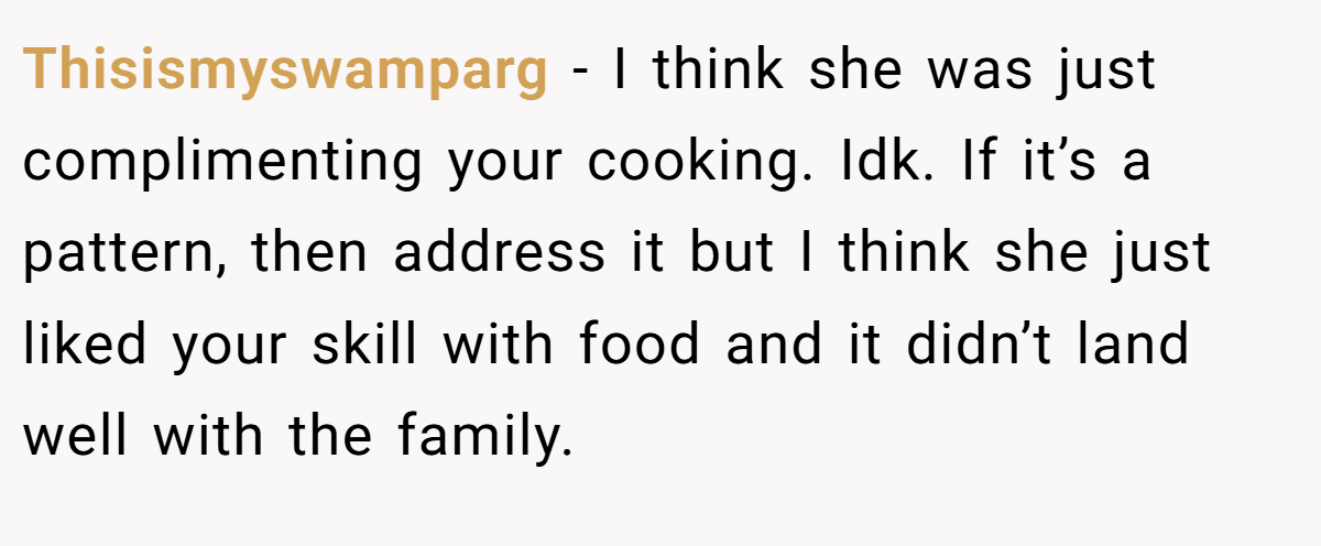 Thisismyswamparg − I think she was just complimenting your cooking. Idk. If it’s a pattern, then address it but I think she just liked your skill with food and it didn’t land well with the family.