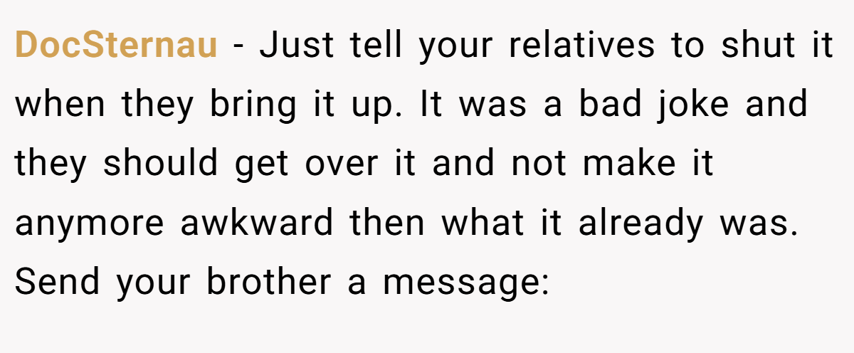 DocSternau − Just tell your relatives to shut it when they bring it up. It was a bad joke and they should get over it and not make it anymore awkward then what it already was. Send your brother a message: