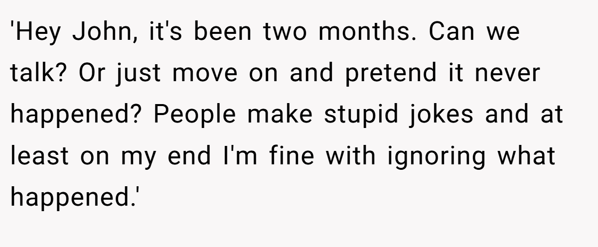 'Hey John, it's been two months. Can we talk? Or just move on and pretend it never happened? People make stupid jokes and at least on my end I'm fine with ignoring what happened.'