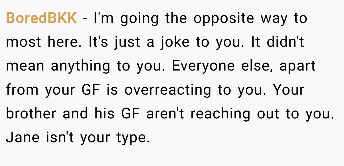 BoredBKK − I'm going the opposite way to most here. It's just a joke to you. It didn't mean anything to you. Everyone else, apart from your GF is overreacting to you. Your brother and his GF aren't reaching out to you. Jane isn't your type.