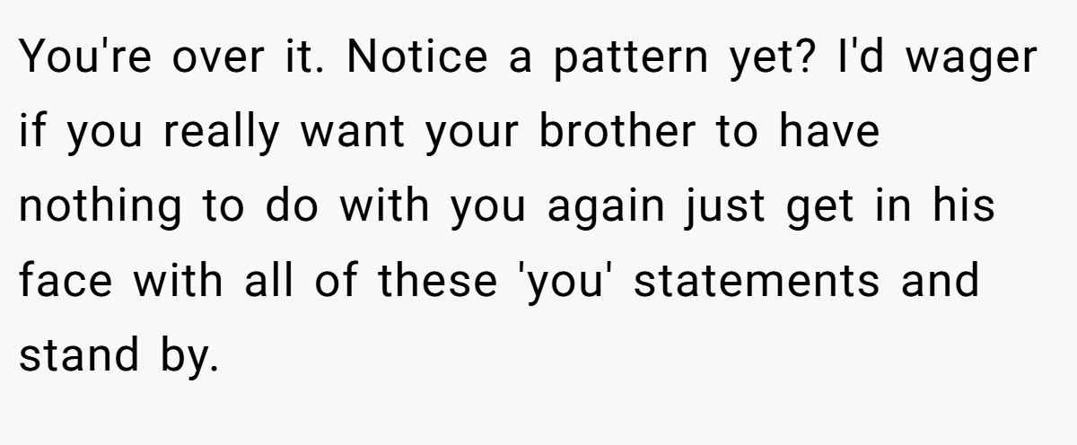 You're over it. Notice a pattern yet? I'd wager if you really want your brother to have nothing to do with you again just get in his face with all of these 'you' statements and stand by.