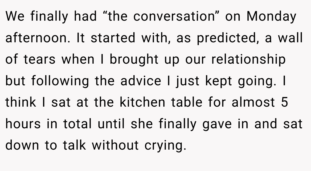 We finally had “the conversation” on Monday afternoon. It started with, as predicted, a wall of tears when I brought up our relationship but following the advice I just kept going. I think I sat at the kitchen table for almost 5 hours in total until she finally gave in and sat down to talk without crying.