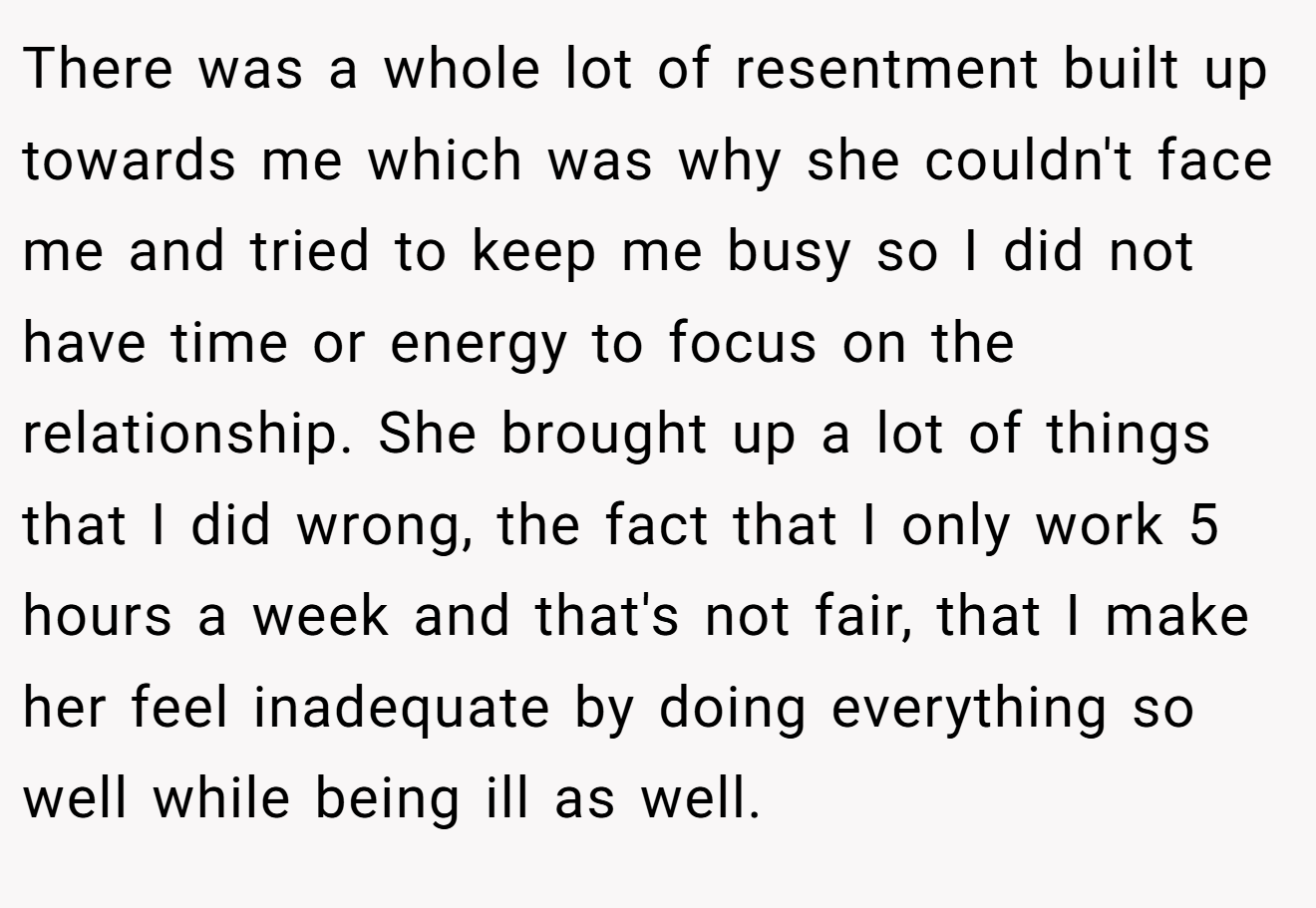 There was a whole lot of resentment built up towards me which was why she couldn't face me and tried to keep me busy so I did not have time or energy to focus on the relationship. She brought up a lot of things that I did wrong, the fact that I only work 5 hours a week and that's not fair, that I make her feel inadequate by doing everything so well while being ill as well.