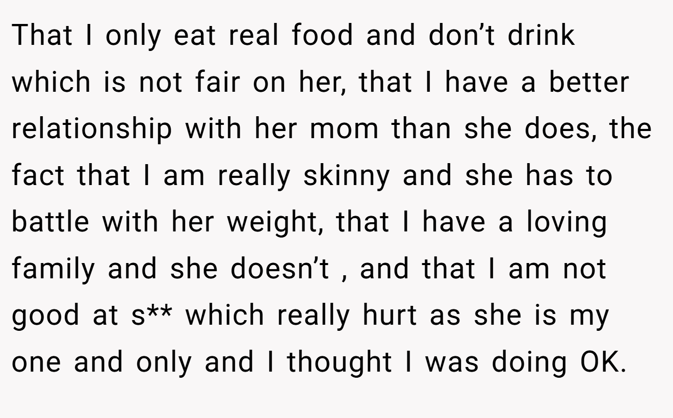 That I only eat real food and don’t drink which is not fair on her, that I have a better relationship with her mom than she does, the fact that I am really skinny and she has to battle with her weight, that I have a loving family and she doesn’t , and that I am not good at s** which really hurt as she is my one and only and I thought I was doing OK.