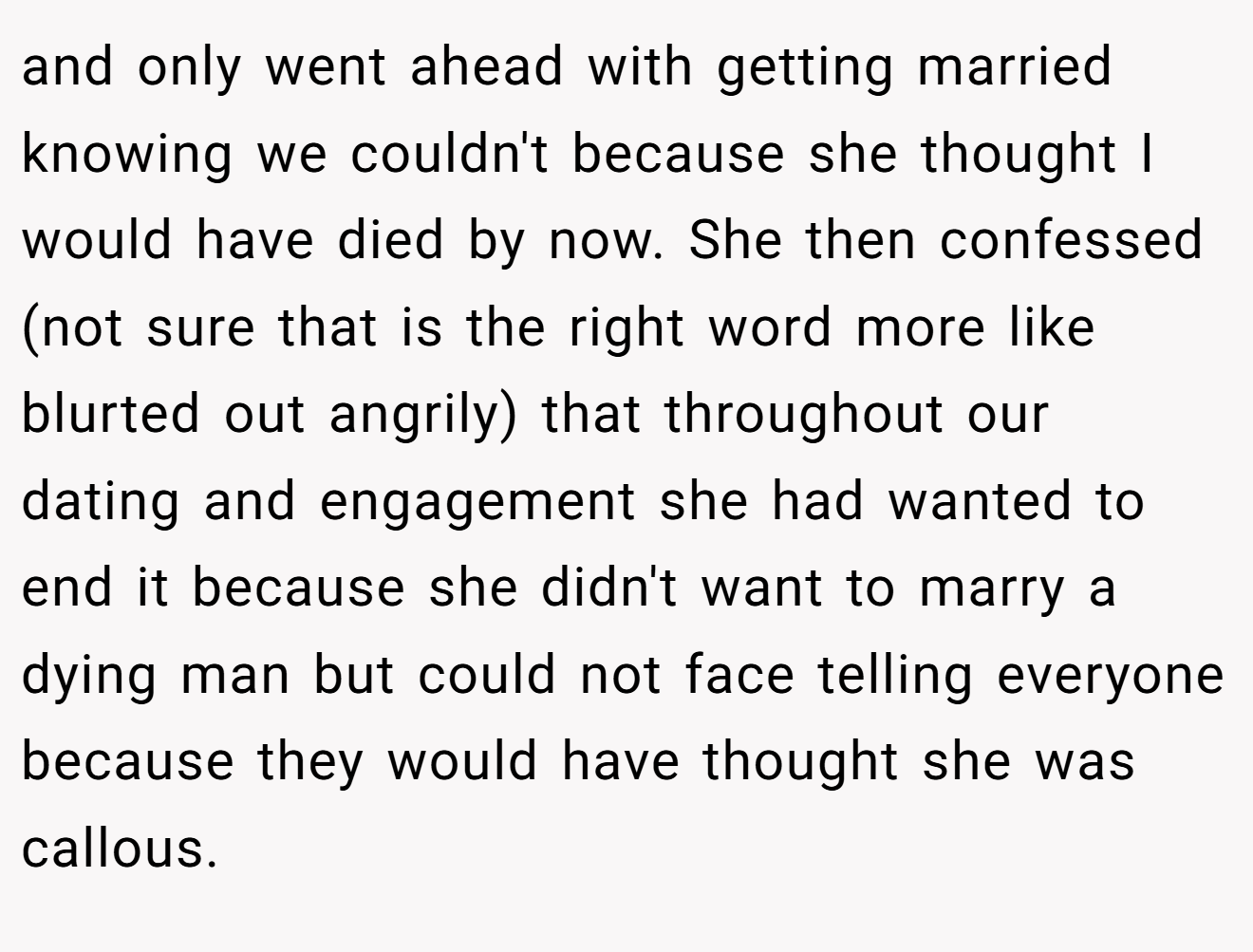 and only went ahead with getting married knowing we couldn't because she thought I would have died by now. She then confessed (not sure that is the right word more like blurted out angrily) that throughout our dating and engagement she had wanted to end it because she didn't want to marry a dying man but could not face telling everyone because they would have thought she was callous.