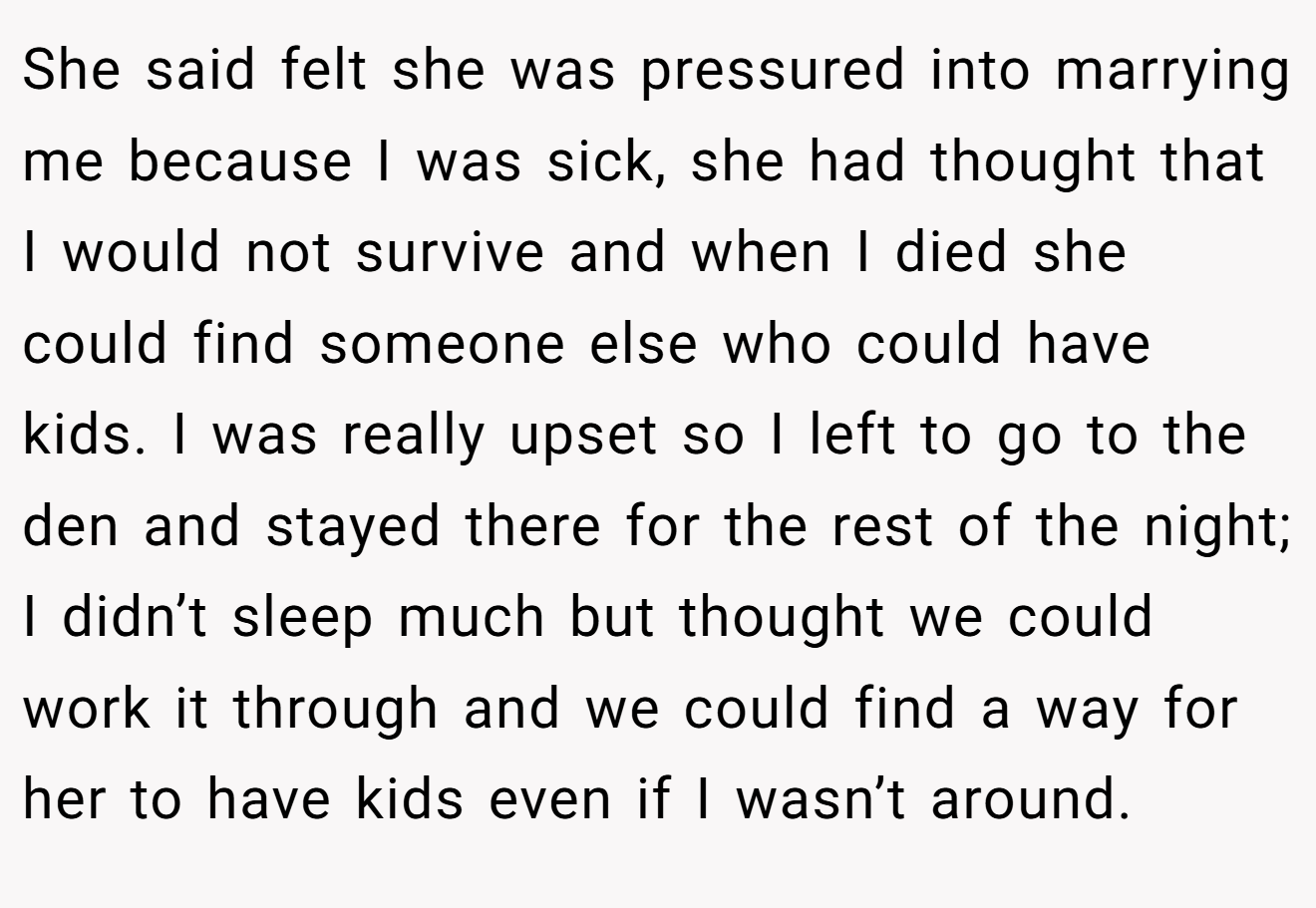 She said felt she was pressured into marrying me because I was sick, she had thought that I would not survive and when I died she could find someone else who could have kids. I was really upset so I left to go to the den and stayed there for the rest of the night; I didn’t sleep much but thought we could work it through and we could find a way for her to have kids even if I wasn’t around.
