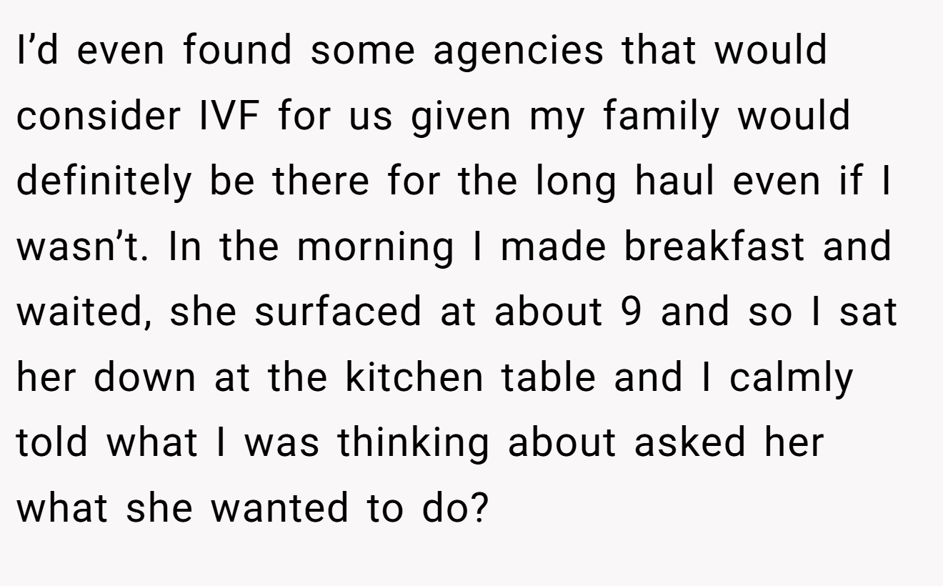 I’d even found some agencies that would consider IVF for us given my family would definitely be there for the long haul even if I wasn’t. In the morning I made breakfast and waited, she surfaced at about 9 and so I sat her down at the kitchen table and I calmly told what I was thinking about asked her what she wanted to do?