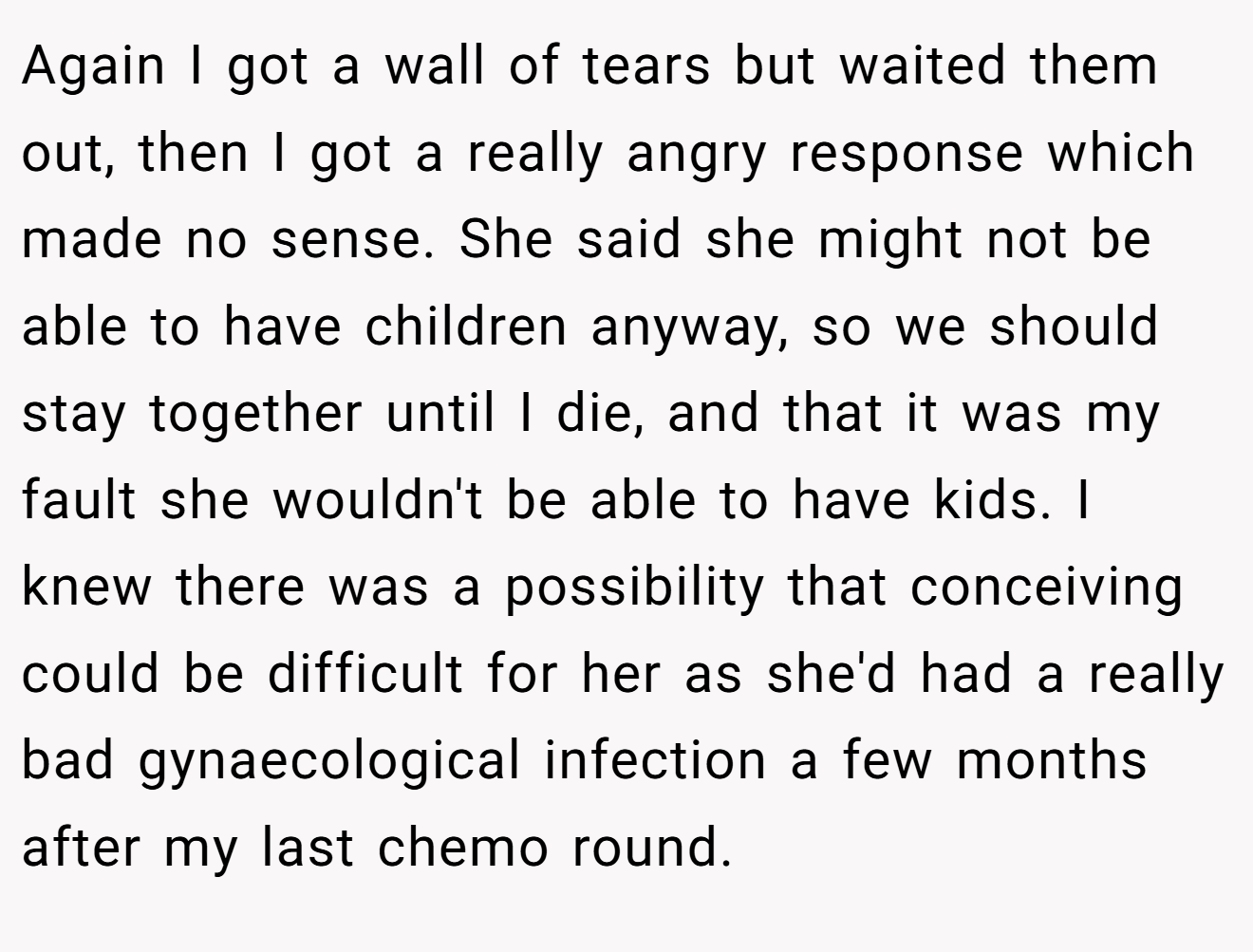 Again I got a wall of tears but waited them out, then I got a really angry response which made no sense. She said she might not be able to have children anyway, so we should stay together until I die, and that it was my fault she wouldn't be able to have kids. I knew there was a possibility that conceiving could be difficult for her as she'd had a really bad gynaecological infection a few months after my last chemo round.