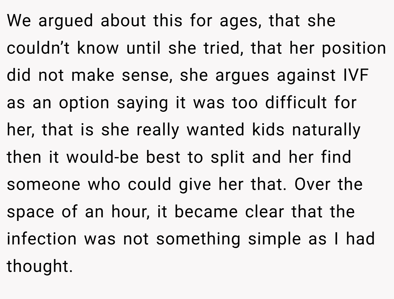 We argued about this for ages, that she couldn’t know until she tried, that her position did not make sense, she argues against IVF as an option saying it was too difficult for her, that is she really wanted kids naturally then it would-be best to split and her find someone who could give her that. Over the space of an hour, it became clear that the infection was not something simple as I had thought.