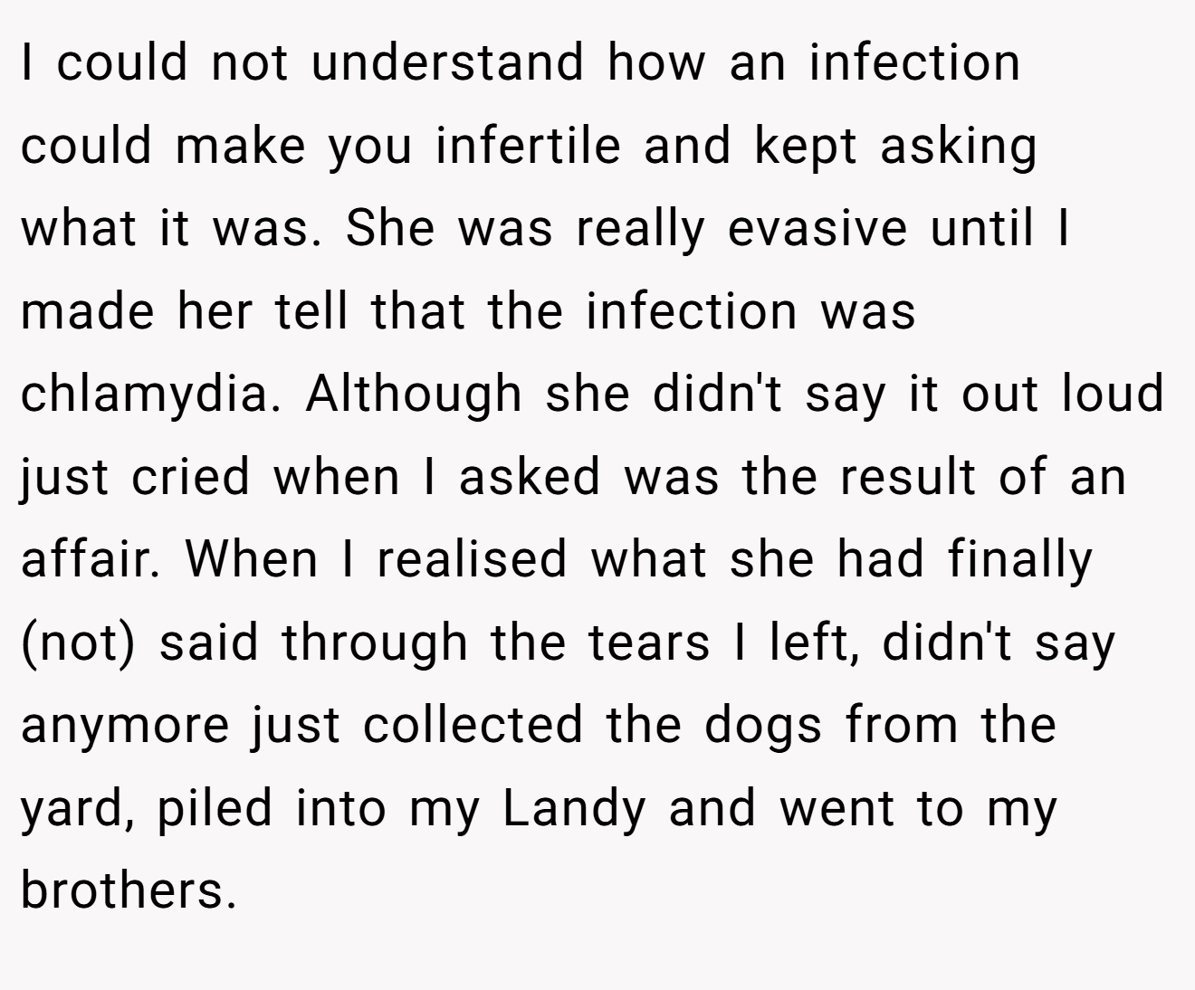 I could not understand how an infection could make you infertile and kept asking what it was. She was really evasive until I made her tell that the infection was chlamydia. Although she didn't say it out loud just cried when I asked was the result of an affair. When I realised what she had finally (not) said through the tears I left, didn't say anymore just collected the dogs from the yard, piled into my Landy and went to my brothers.