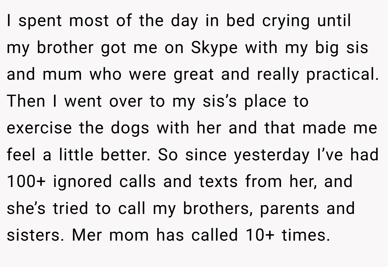 I spent most of the day in bed crying until my brother got me on Skype with my big sis and mum who were great and really practical. Then I went over to my sis’s place to exercise the dogs with her and that made me feel a little better. So since yesterday I’ve had 100+ ignored calls and texts from her, and she’s tried to call my brothers, parents and sisters. Mer mom has called 10+ times.