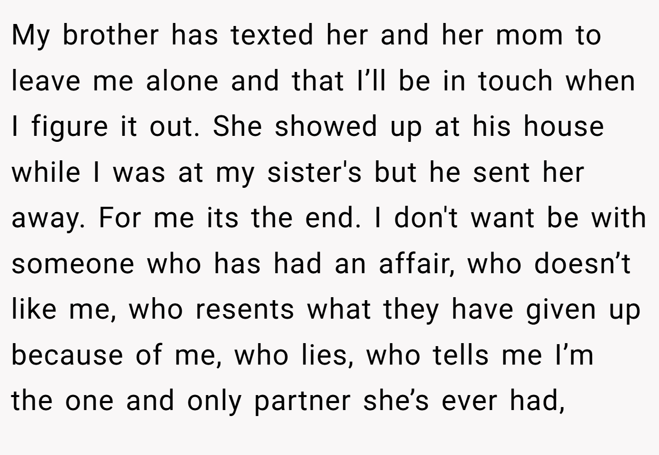 My brother has texted her and her mom to leave me alone and that I’ll be in touch when I figure it out. She showed up at his house while I was at my sister's but he sent her away. For me its the end. I don't want be with someone who has had an affair, who doesn’t like me, who resents what they have given up because of me, who lies, who tells me I’m the one and only partner she’s ever had,