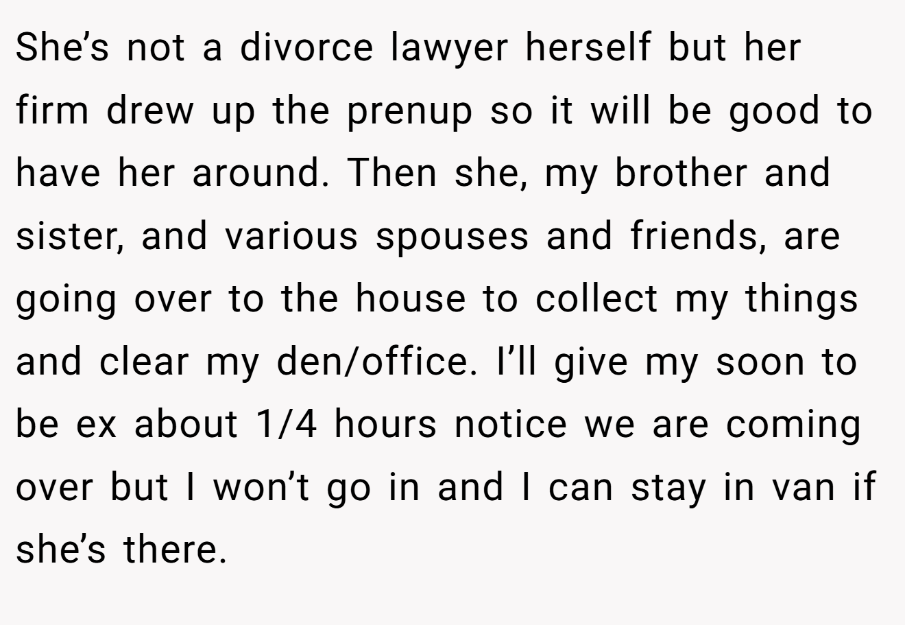 She’s not a divorce lawyer herself but her firm drew up the prenup so it will be good to have her around. Then she, my brother and sister, and various spouses and friends, are going over to the house to collect my things and clear my den/office. I’ll give my soon to be ex about 1/4 hours notice we are coming over but I won’t go in and I can stay in van if she’s there.