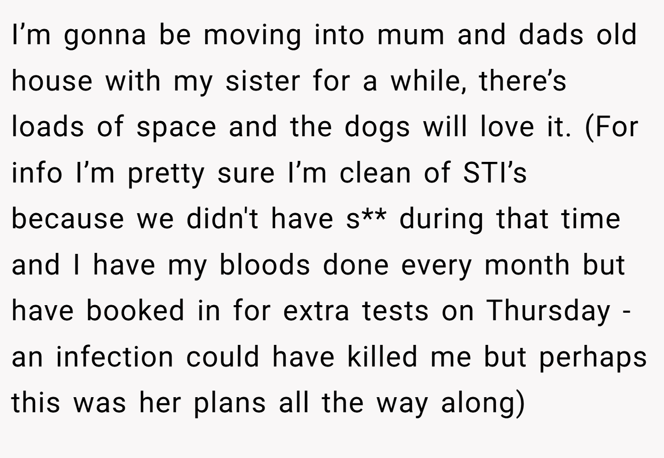 I’m gonna be moving into mum and dads old house with my sister for a while, there’s loads of space and the dogs will love it. (For info I’m pretty sure I’m clean of STI’s because we didn't have s** during that time and I have my bloods done every month but have booked in for extra tests on Thursday - an infection could have killed me but perhaps this was her plans all the way along)