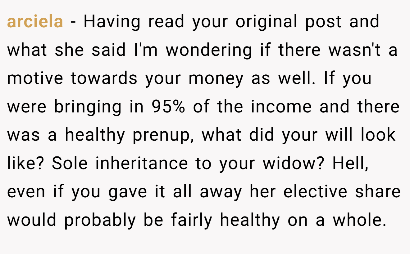 arciela − Having read your original post and what she said I'm wondering if there wasn't a motive towards your money as well. If you were bringing in 95% of the income and there was a healthy prenup, what did your will look like? Sole inheritance to your widow? Hell, even if you gave it all away her elective share would probably be fairly healthy on a whole.