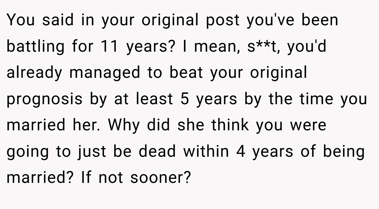 You said in your original post you've been battling for 11 years? I mean, s**t, you'd already managed to beat your original prognosis by at least 5 years by the time you married her. Why did she think you were going to just be dead within 4 years of being married? If not sooner?
