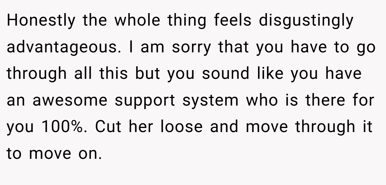Honestly the whole thing feels disgustingly advantageous. I am sorry that you have to go through all this but you sound like you have an awesome support system who is there for you 100%. Cut her loose and move through it to move on.