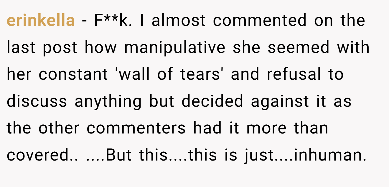 erinkella − F**k. I almost commented on the last post how manipulative she seemed with her constant 'wall of tears' and refusal to discuss anything but decided against it as the other commenters had it more than covered.. ....But this....this is just....inhuman.