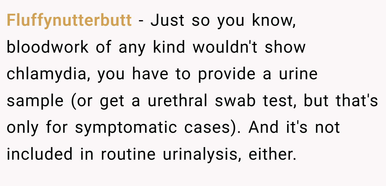 Fluffynutterbutt − Just so you know, bloodwork of any kind wouldn't show chlamydia, you have to provide a urine sample (or get a urethral swab test, but that's only for symptomatic cases). And it's not included in routine urinalysis, either.