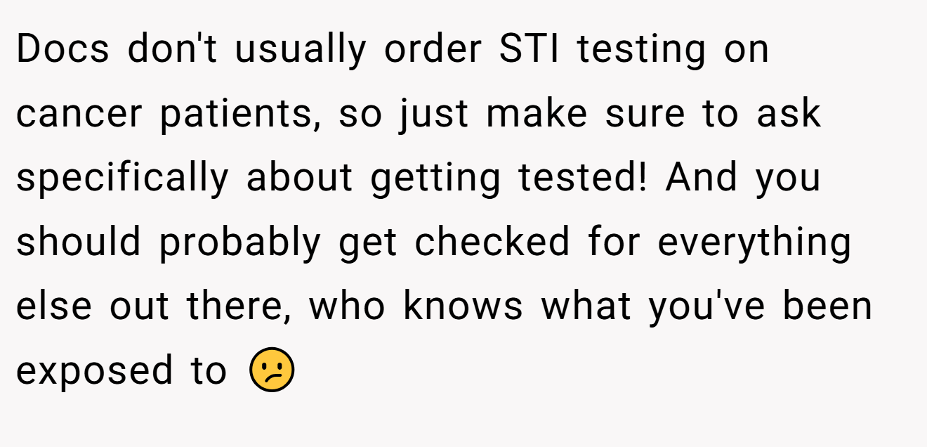 Docs don't usually order STI testing on cancer patients, so just make sure to ask specifically about getting tested! And you should probably get checked for everything else out there, who knows what you've been exposed to 😕