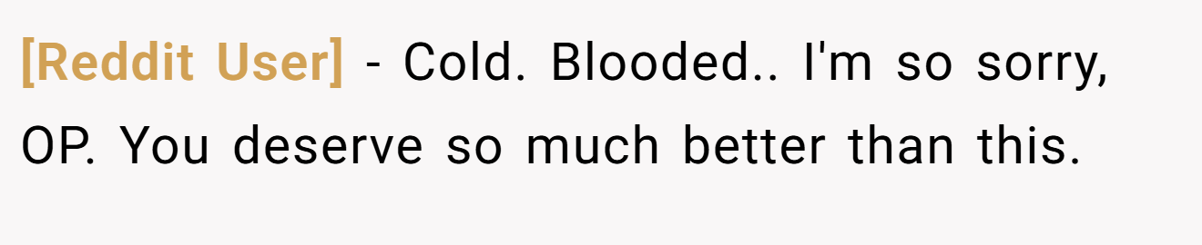 [Reddit User] − Cold. Blooded.. I'm so sorry, OP. You deserve so much better than this.