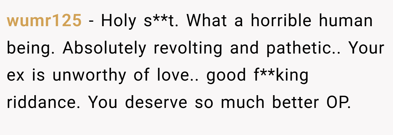 wumr125 − Holy s**t. What a horrible human being. Absolutely revolting and pathetic.. Your ex is unworthy of love.. good f**king riddance. You deserve so much better OP.