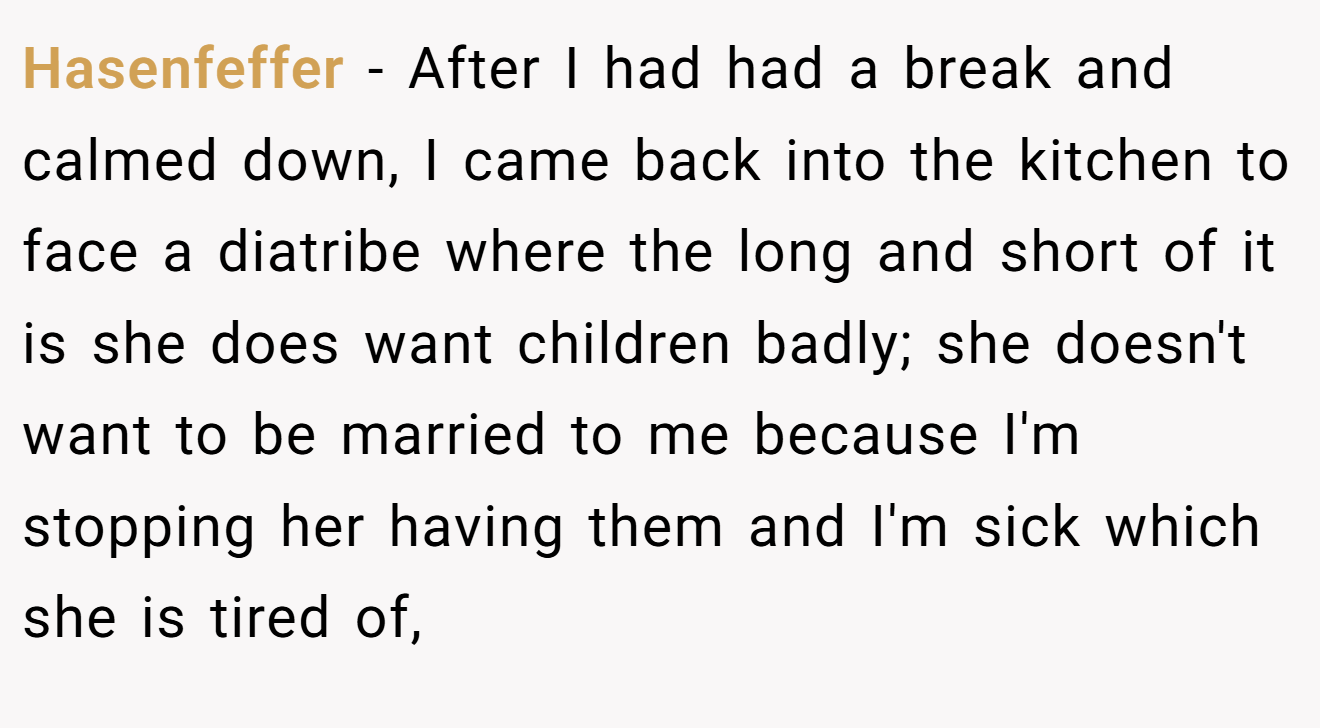 Hasenfeffer − After I had had a break and calmed down, I came back into the kitchen to face a diatribe where the long and short of it is she does want children badly; she doesn't want to be married to me because I'm stopping her having them and I'm sick which she is tired of,