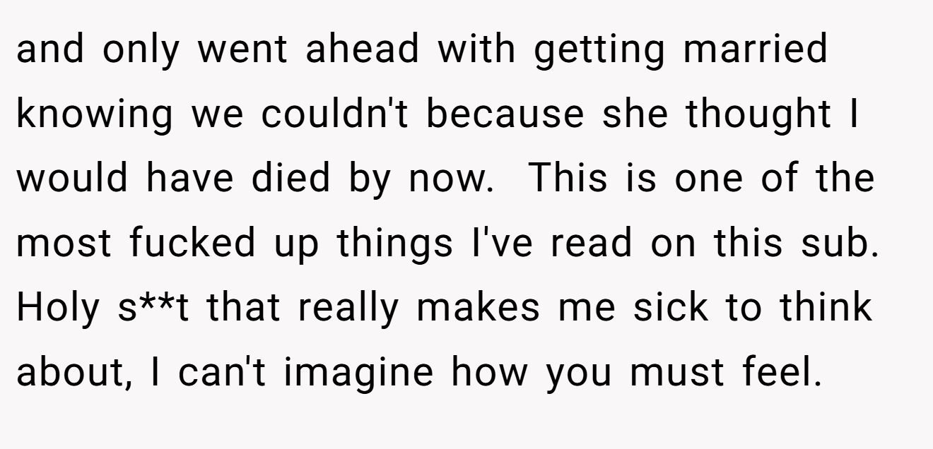 and only went ahead with getting married knowing we couldn't because she thought I would have died by now.  This is one of the most fucked up things I've read on this sub. Holy s**t that really makes me sick to think about, I can't imagine how you must feel.