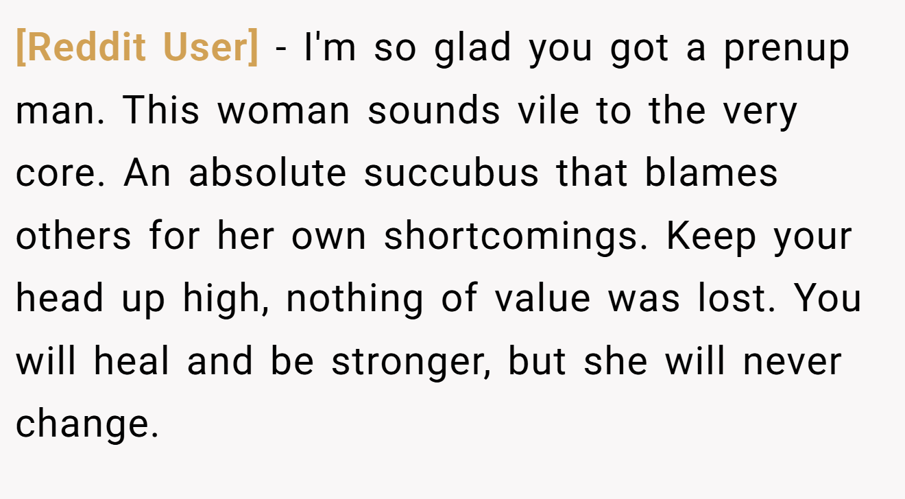 [Reddit User] − I'm so glad you got a prenup man. This woman sounds vile to the very core. An absolute succubus that blames others for her own shortcomings. Keep your head up high, nothing of value was lost. You will heal and be stronger, but she will never change.