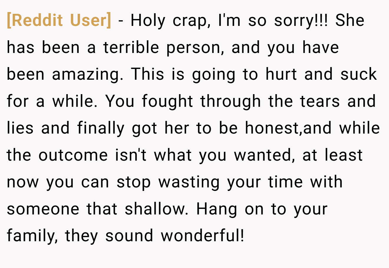 [Reddit User] − Holy crap, I'm so sorry!!! She has been a terrible person, and you have been amazing. This is going to hurt and suck for a while. You fought through the tears and lies and finally got her to be honest,and while the outcome isn't what you wanted, at least now you can stop wasting your time with someone that shallow. Hang on to your family, they sound wonderful!