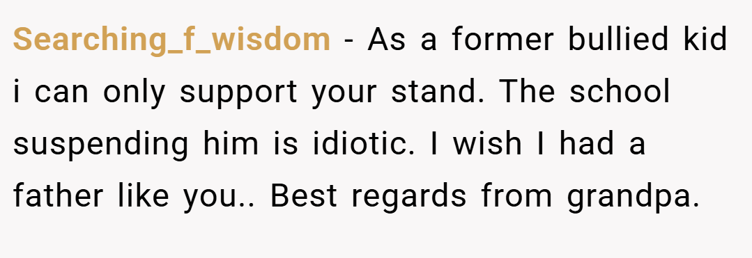 Searching_f_wisdom − As a former bullied kid i can only support your stand. The school suspending him is idiotic. I wish I had a father like you.. Best regards from grandpa.