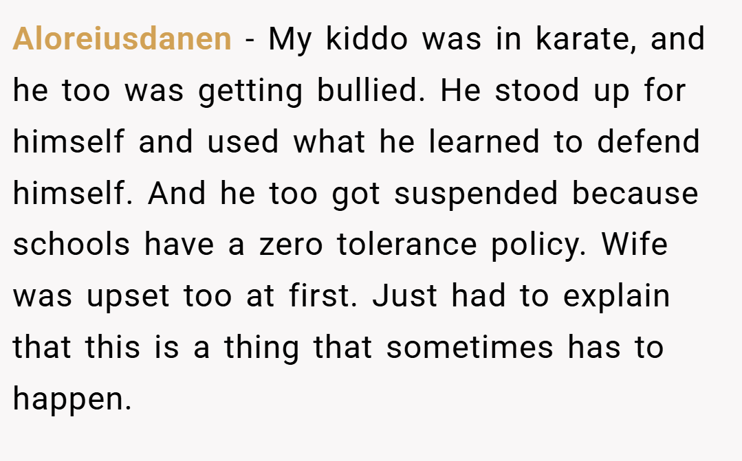 Aloreiusdanen − My kiddo was in karate, and he too was getting bullied. He stood up for himself and used what he learned to defend himself. And he too got suspended because schools have a zero tolerance policy. Wife was upset too at first. Just had to explain that this is a thing that sometimes has to happen.