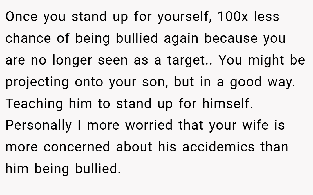 Once you stand up for yourself, 100x less chance of being bullied again because you are no longer seen as a target.. You might be projecting onto your son, but in a good way. Teaching him to stand up for himself. Personally I more worried that your wife is more concerned about his accidemics than him being bullied.